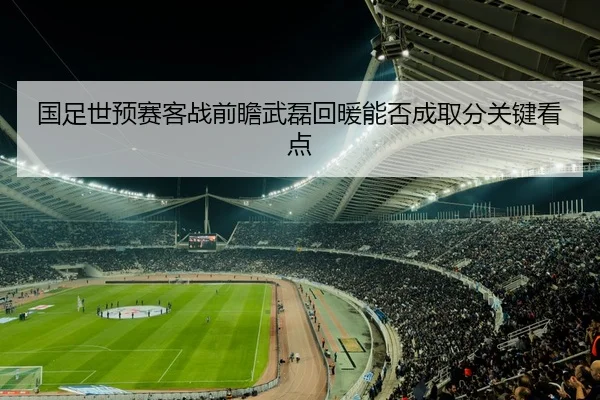 国足世预赛客战前瞻武磊回暖能否成取分关键看点