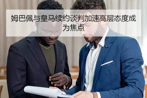 姆巴佩与皇马续约谈判加速高层态度成为焦点